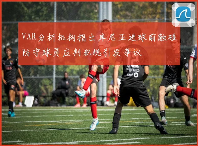 VAR分析机构指出库尼亚进球前触碰防守球员应判犯规引发争议