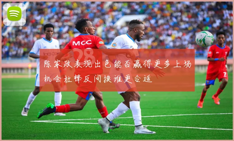 陈家政表现出色能否赢得更多上场机会杜锋反问换谁更合适