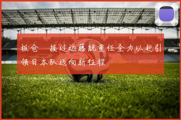 板仓滉接过远藤航重任全力以赴引领日本队迈向新征程