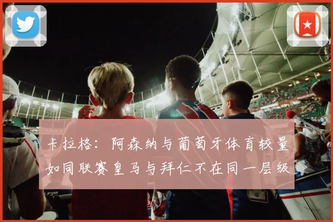 卡拉格：阿森纳与葡萄牙体育较量如同联赛皇马与拜仁不在同一层级