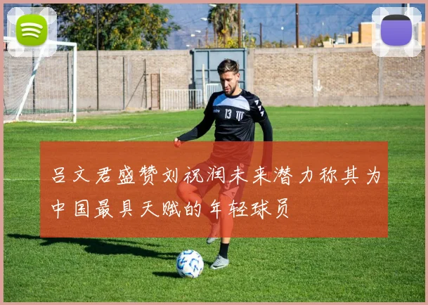 吕文君盛赞刘祝润未来潜力称其为中国最具天赋的年轻球员