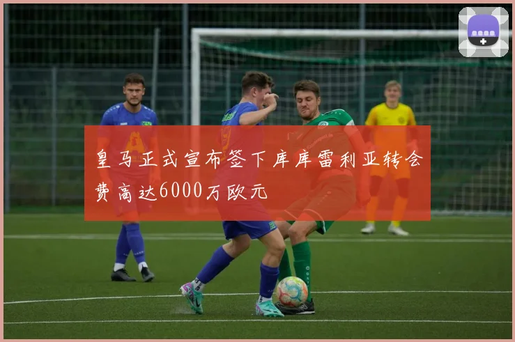 皇马正式宣布签下库库雷利亚转会费高达6000万欧元