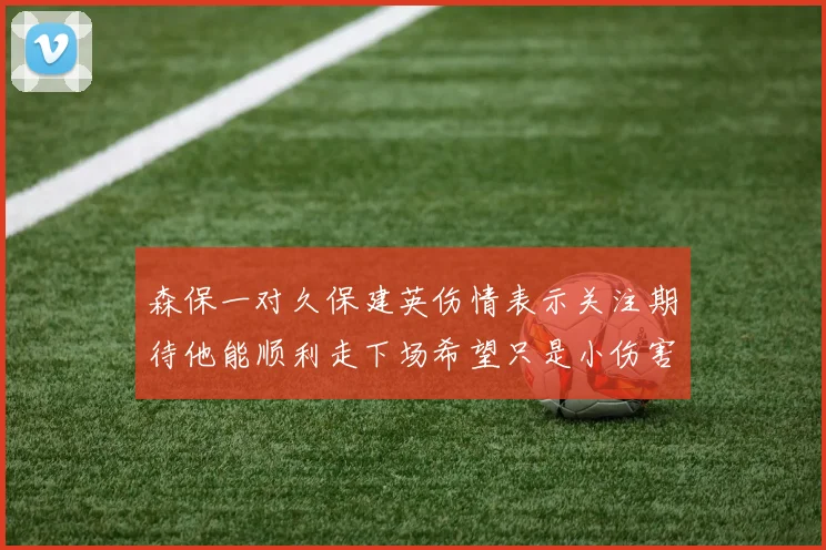 森保一对久保建英伤情表示关注期待他能顺利走下场希望只是小伤害