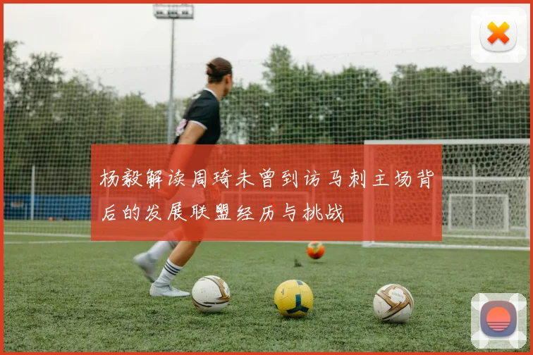 杨毅解读周琦未曾到访马刺主场背后的发展联盟经历与挑战