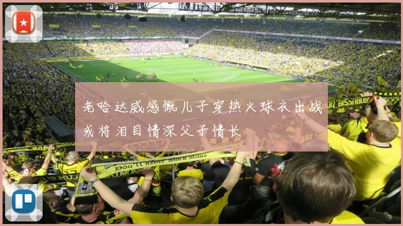 老哈达威感慨儿子穿热火球衣出战或将泪目情深父子情长