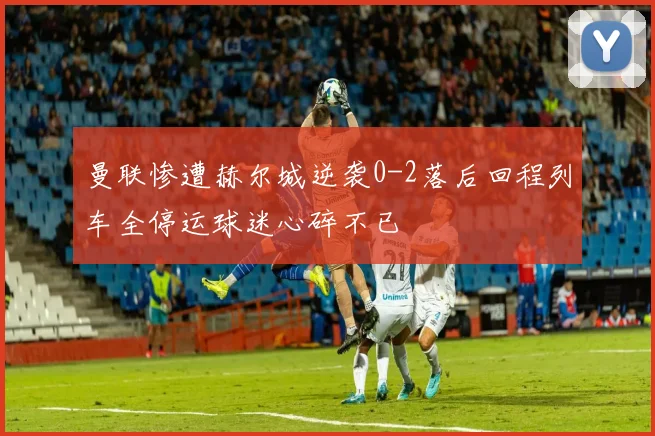 曼联惨遭赫尔城逆袭0-2落后回程列车全停运球迷心碎不已