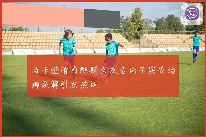马卡澄清内维斯女友言论不实乔治娜误解引发热议