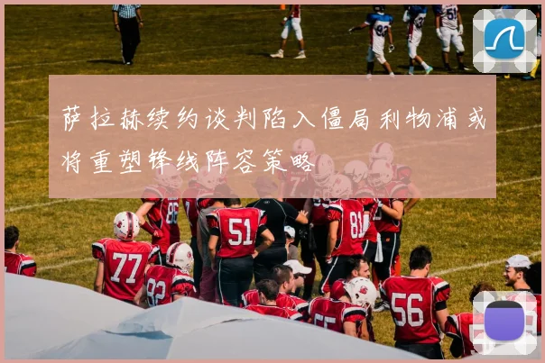 萨拉赫续约谈判陷入僵局利物浦或将重塑锋线阵容策略