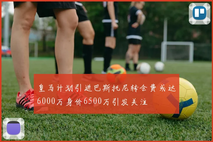 皇马计划引进巴斯托尼转会费或达6000万身价6500万引发关注