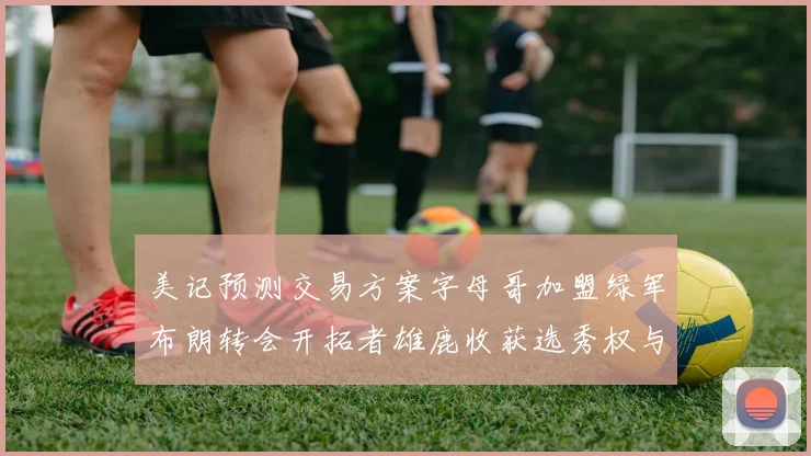 美记预测交易方案字母哥加盟绿军布朗转会开拓者雄鹿收获选秀权与年轻球员