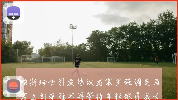 帕斯转会引发热议龙塞罗强调皇马需立刻夺冠不再等待年轻球员成长