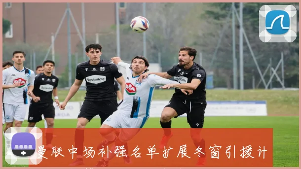 曼联中场补强名单扩展冬窗引援计划及预算细节全面解析