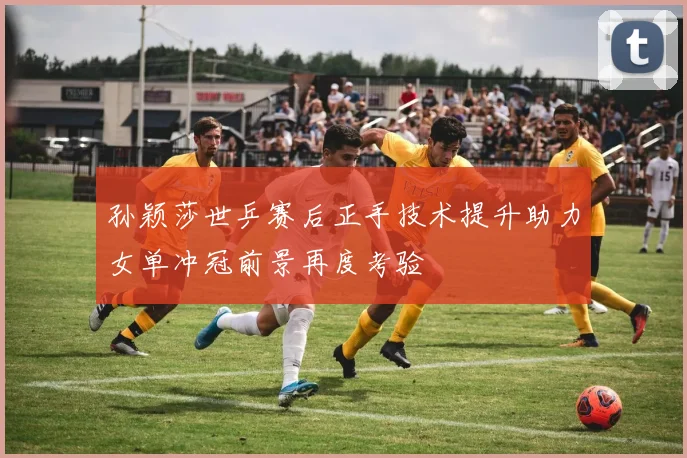 孙颖莎世乒赛后正手技术提升助力女单冲冠前景再度考验