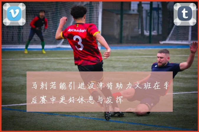 马刺若能引进波津将助力文班在季后赛中更好休息与发挥