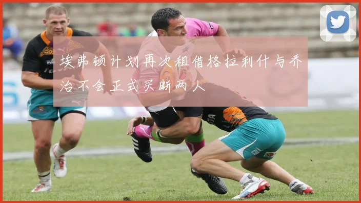 埃弗顿计划再次租借格拉利什与乔治不会正式买断两人