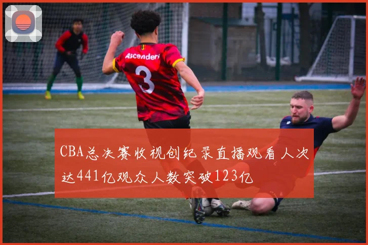 CBA总决赛收视创纪录直播观看人次达441亿观众人数突破123亿