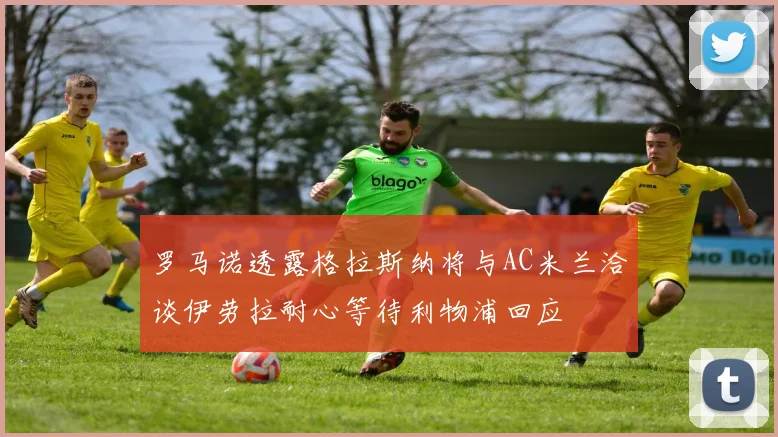 罗马诺透露格拉斯纳将与AC米兰洽谈伊劳拉耐心等待利物浦回应