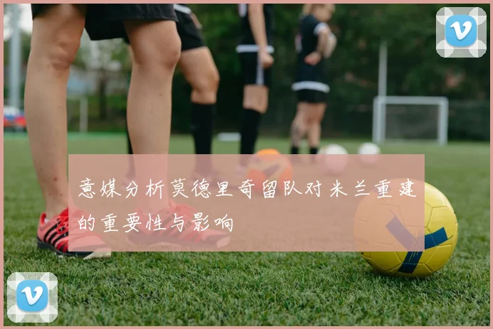 意媒分析莫德里奇留队对米兰重建的重要性与影响