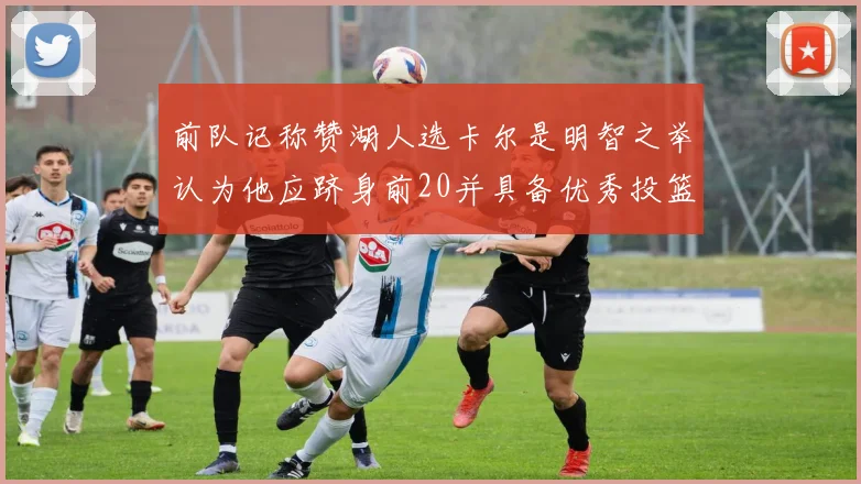 前队记称赞湖人选卡尔是明智之举认为他应跻身前20并具备优秀投篮和防守能力