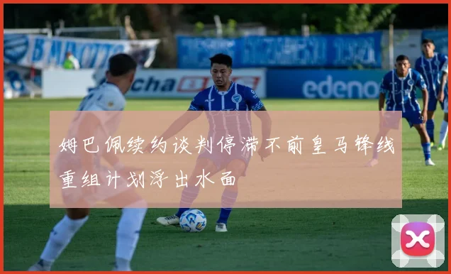 姆巴佩续约谈判停滞不前皇马锋线重组计划浮出水面