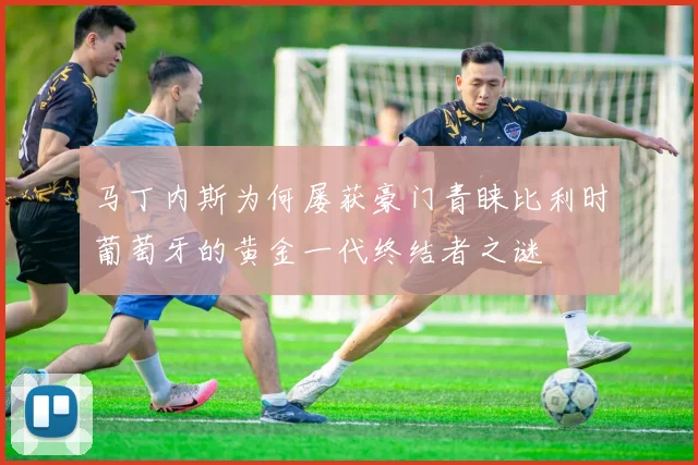 马丁内斯为何屡获豪门青睐比利时葡萄牙的黄金一代终结者之谜